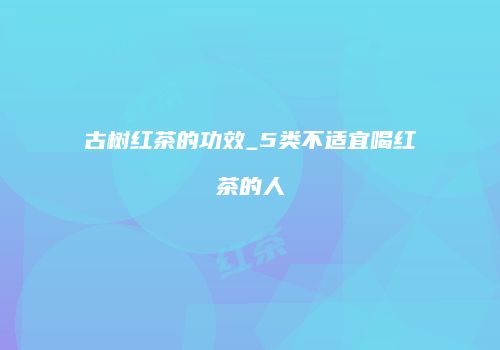 古树红茶的功效_5类不适宜喝红茶的人