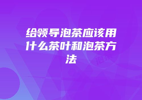 给领导泡茶应该用什么茶叶和泡茶方法