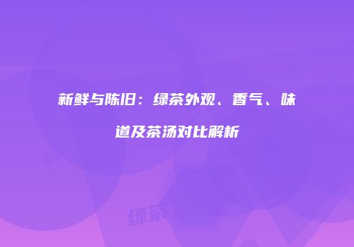 新鲜与陈旧：绿茶外观、香气、味道及茶汤对比解析