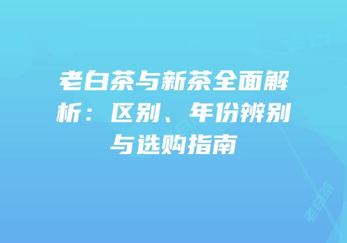 老白茶与新茶全面解析：区别、年份辨别与选购指南