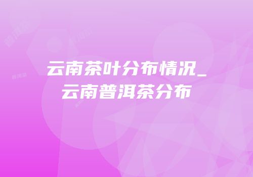 云南茶叶分布情况_云南普洱茶分布