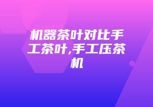 机器茶叶对比手工茶叶,手工压茶机