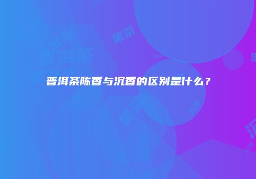 普洱茶陈香与沉香的区别是什么？