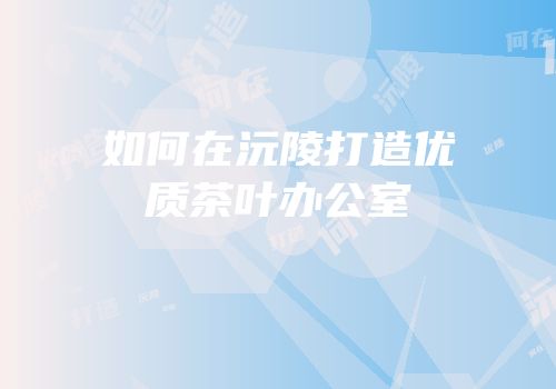如何在沅陵打造优质茶叶办公室
