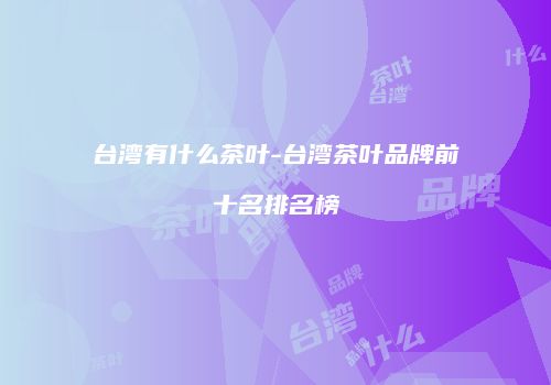 台湾有什么茶叶-台湾茶叶品牌前十名排名榜
