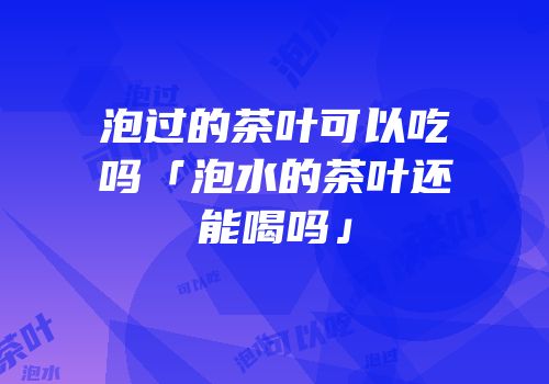 泡过的茶叶可以吃吗「泡水的茶叶还能喝吗」