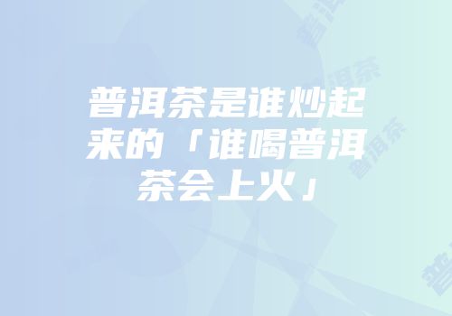 普洱茶是谁炒起来的「谁喝普洱茶会上火」