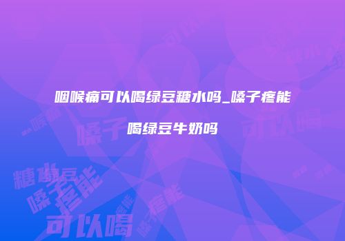 咽喉痛可以喝绿豆糖水吗_嗓子疼能喝绿豆牛奶吗