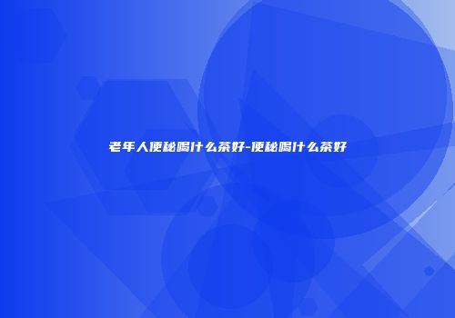 老年人便秘喝什么茶好-便秘喝什么茶好
