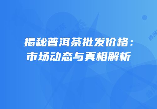 揭秘普洱茶批发价格：市场动态与真相解析