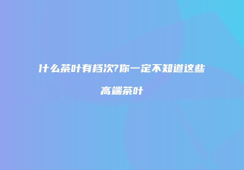 什么茶叶有档次?你一定不知道这些高端茶叶