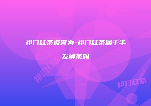 祁门红茶被誉为-祁门红茶属于半发酵茶吗