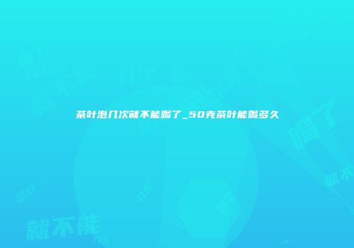 茶叶泡几次就不能喝了_50克茶叶能喝多久