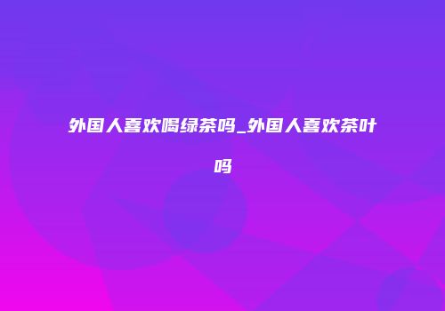 外国人喜欢喝绿茶吗_外国人喜欢茶叶吗
