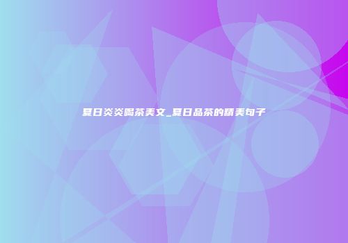 夏日炎炎喝茶美文_夏日品茶的精美句子