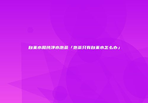 自来水和纯净水泡茶「泡茶只有自来水怎么办」