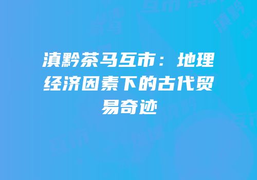 滇黔茶马互市：地理经济因素下的古代贸易奇迹
