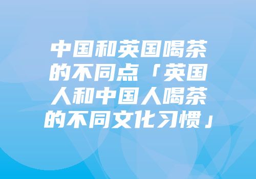 中国和英国喝茶的不同点「英国人和中国人喝茶的不同文化习惯」