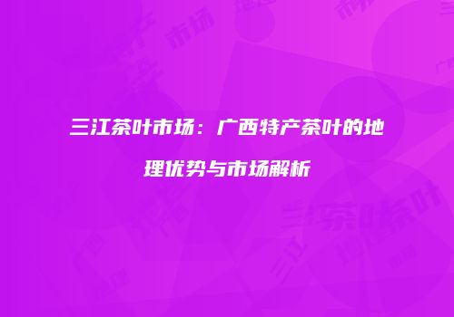 三江茶叶市场：广西特产茶叶的地理优势与市场解析