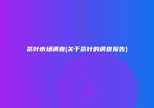 茶叶市场调查(关于茶叶的调查报告)