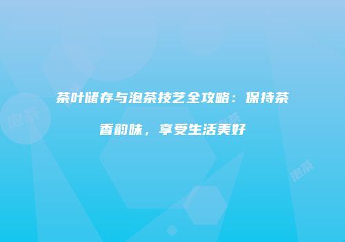 茶叶储存与泡茶技艺全攻略：保持茶香韵味，享受生活美好
