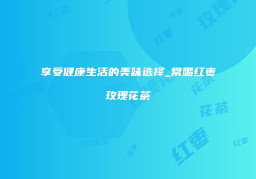 享受健康生活的美味选择_常喝红枣玫瑰花茶