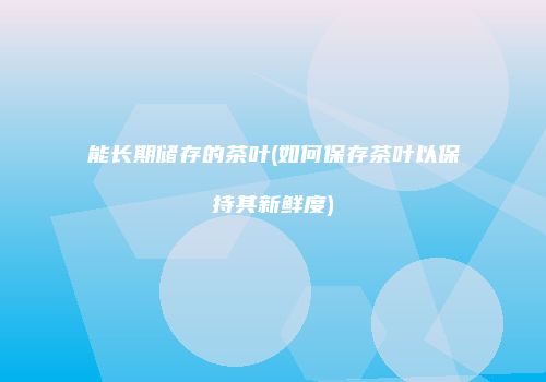 能长期储存的茶叶(如何保存茶叶以保持其新鲜度)