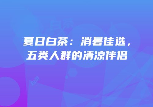 夏日白茶：消暑佳选，五类人群的清凉伴侣