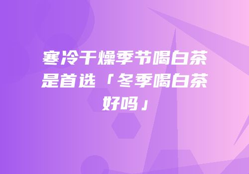 寒冷干燥季节喝白茶是首选「冬季喝白茶好吗」