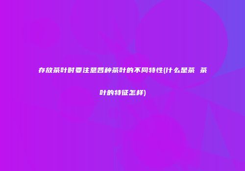 存放茶叶时要注意各种茶叶的不同特性(什么是茶 茶叶的特征怎样)