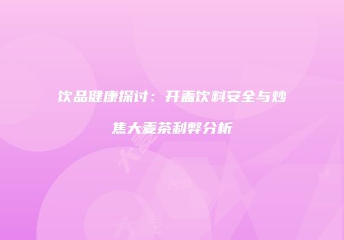 饮品健康探讨：开盖饮料安全与炒焦大麦茶利弊分析