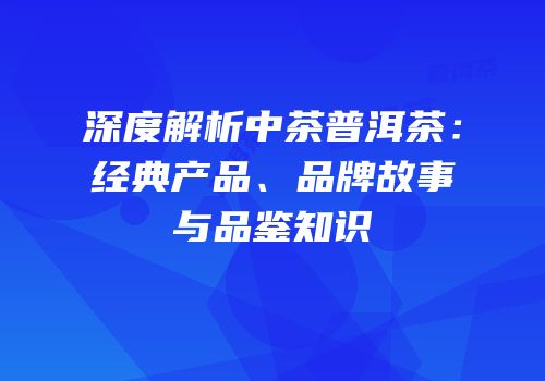 深度解析中茶普洱茶：经典产品、品牌故事与品鉴知识