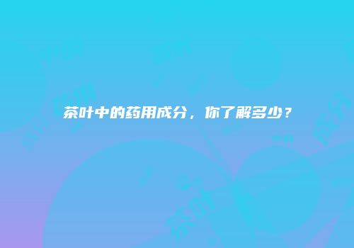 茶叶中的药用成分，你了解多少？