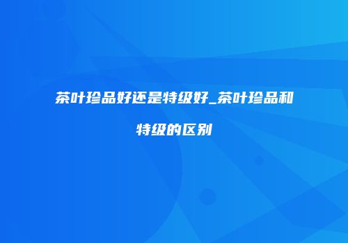 茶叶珍品好还是特级好_茶叶珍品和特级的区别