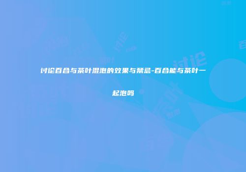 讨论百合与茶叶混泡的效果与禁忌-百合能与茶叶一起泡吗