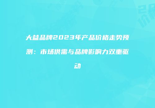 大益品牌2023年产品价格走势预测：市场供需与品牌影响力双重驱动
