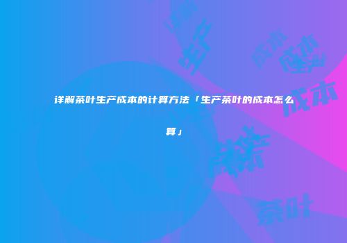 详解茶叶生产成本的计算方法「生产茶叶的成本怎么算」