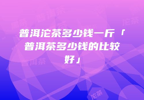 普洱沱茶多少钱一斤「普洱茶多少钱的比较好」