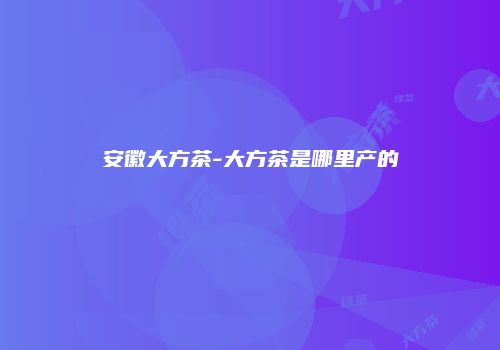 安徽大方茶-大方茶是哪里产的