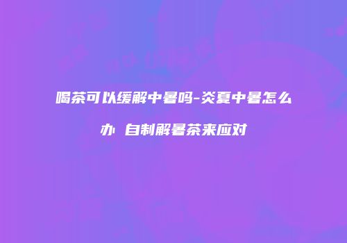 喝茶可以缓解中暑吗-炎夏中暑怎么办 自制解暑茶来应对