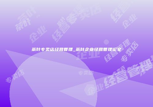 茶叶专卖店经营管理_茶叶企业经营管理论文