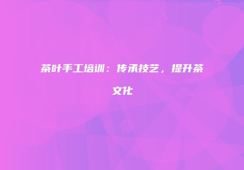 茶叶手工培训：传承技艺，提升茶文化