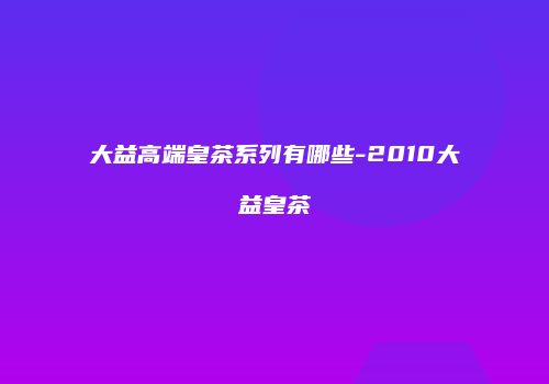 大益高端皇茶系列有哪些-2010大益皇茶