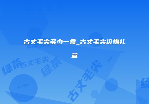 古丈毛尖多少一盒_古丈毛尖价格礼盒