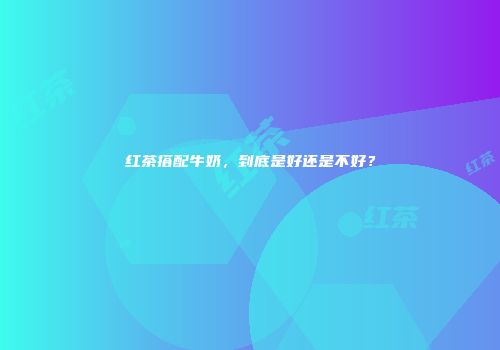 红茶搭配牛奶，到底是好还是不好？