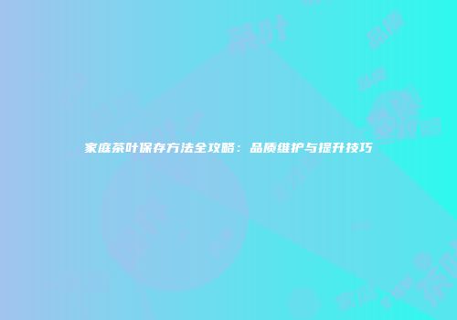 家庭茶叶保存方法全攻略：品质维护与提升技巧