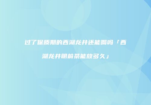 过了保质期的西湖龙井还能喝吗「西湖龙井明前茶能放多久」