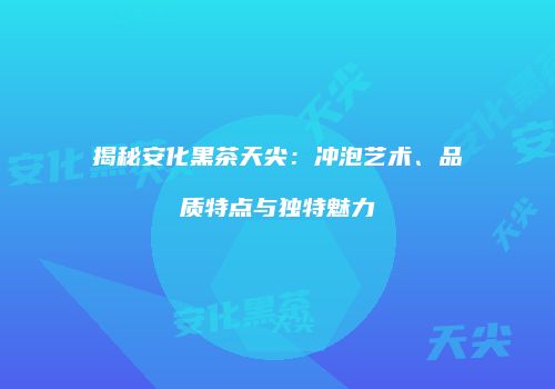 揭秘安化黑茶天尖：冲泡艺术、品质特点与独特魅力