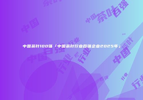 中国茶叶100强「中国茶叶行业百强企业2025年」