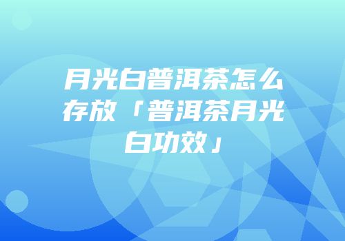 月光白普洱茶怎么存放「普洱茶月光白功效」
